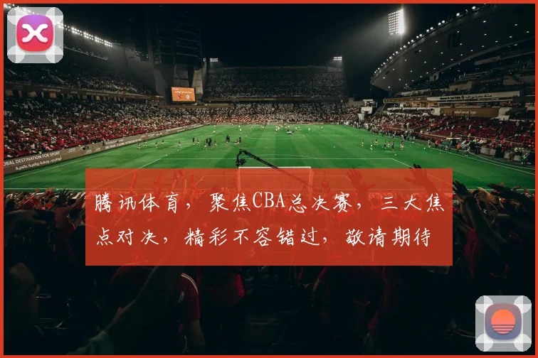 腾讯体育，聚焦CBA总决赛，三大焦点对决，精彩不容错过，敬请期待
