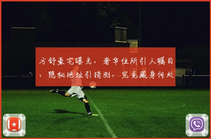 方舒豪宅曝光，奢华住所引人瞩目，隐秘地址引猜测，究竟藏身何处
