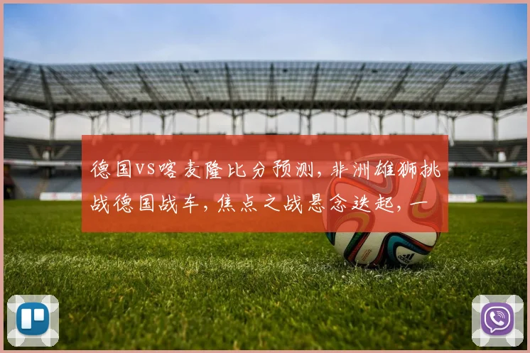 德国vs喀麦隆比分预测,非洲雄狮挑战德国战车,焦点之战悬念迭起,一触即发